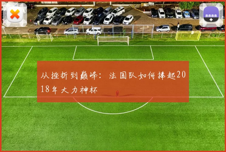 从挫折到巅峰:法国队如何捧起2018年大力神杯