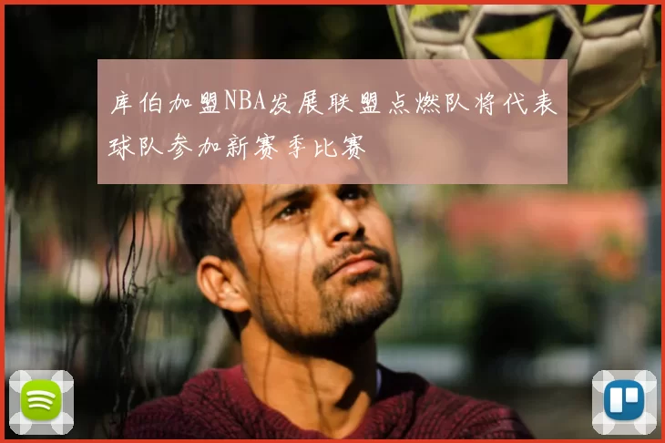 库伯加盟NBA发展联盟点燃队将代表球队参加新赛季比赛
