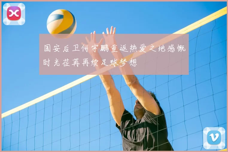 国安后卫何宇鹏重返热爱之地感慨时光荏苒再续足球梦想
