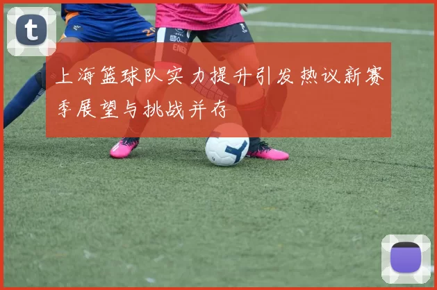上海篮球队实力提升引发热议新赛季展望与挑战并存