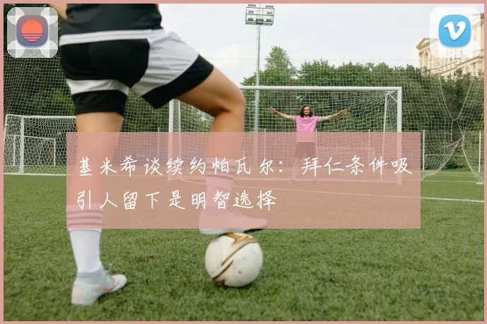 基米希谈续约帕瓦尔：拜仁条件吸引人留下是明智选择