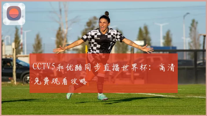 CCTV5和优酷同步直播世界杯:高清免费观看攻略